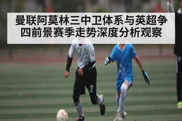 曼联阿莫林三中卫体系与英超争四前景赛季走势深度分析观察